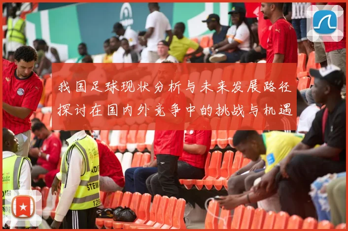 我国足球现状分析与未来发展路径探讨在国内外竞争中的挑战与机遇