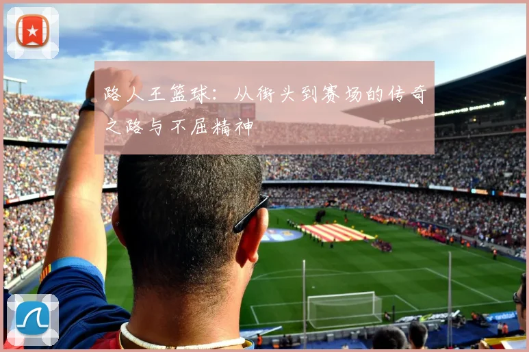 路人王篮球：从街头到赛场的传奇之路与不屈精神