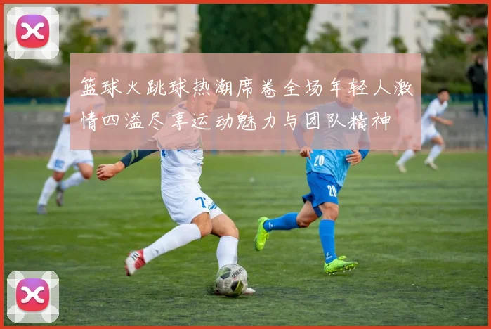 篮球火跳球热潮席卷全场年轻人激情四溢尽享运动魅力与团队精神