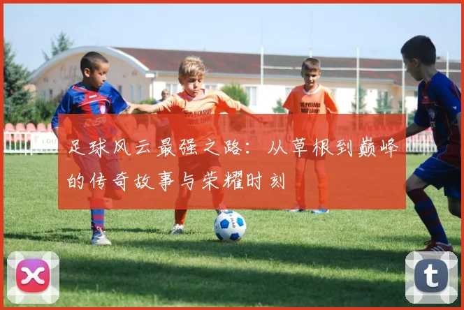 足球风云最强之路：从草根到巅峰的传奇故事与荣耀时刻