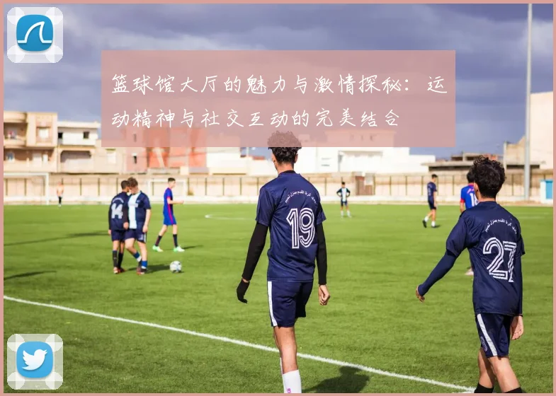 篮球馆大厅的魅力与激情探秘：运动精神与社交互动的完美结合