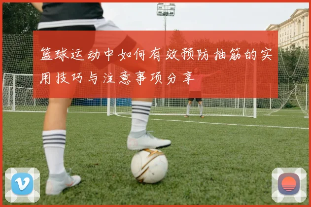 篮球运动中如何有效预防抽筋的实用技巧与注意事项分享