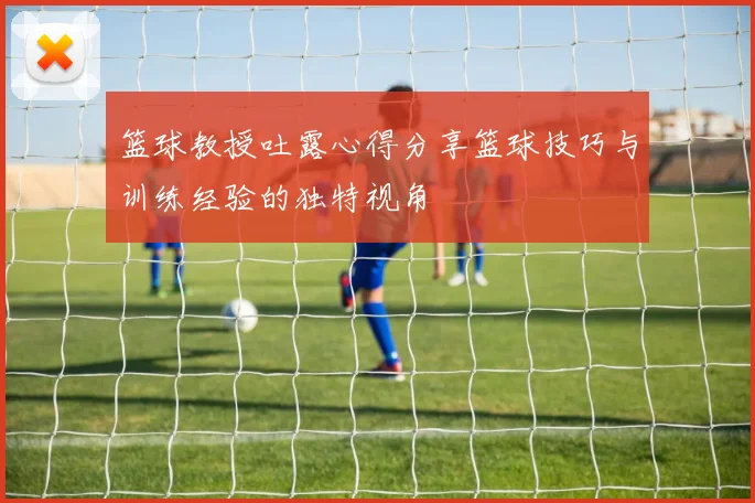 篮球教授吐露心得分享篮球技巧与训练经验的独特视角