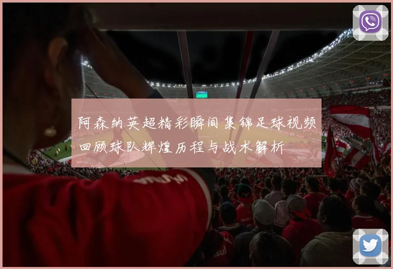 阿森纳英超精彩瞬间集锦足球视频回顾球队辉煌历程与战术解析