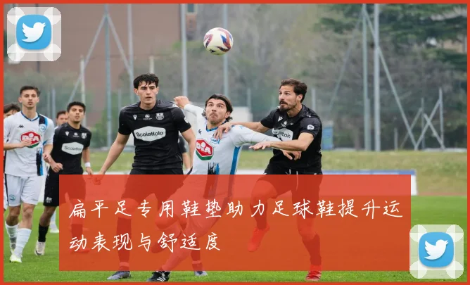 扁平足专用鞋垫助力足球鞋提升运动表现与舒适度